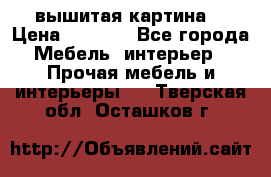 вышитая картина  › Цена ­ 8 000 - Все города Мебель, интерьер » Прочая мебель и интерьеры   . Тверская обл.,Осташков г.